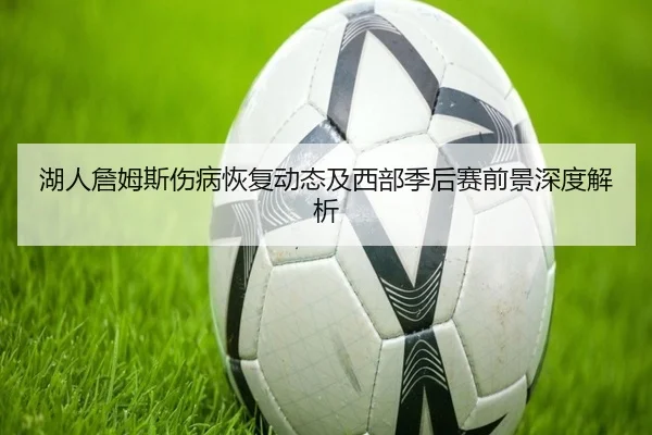 湖人詹姆斯伤病恢复动态及西部季后赛前景深度解析 - XINGCAI SPORTS